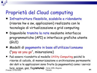 Proprietà del Cloud computing Infrastruttura flessibile, scalabile e ridondante  (risorse hw e sw, applicazioni) realizzata con le tecnologie di virtualizzazione e grid computing Disponibile  tramite la rete  mediante interfacce programmatiche (API) e interfacce grafiche utente (GUI)  Modelli di  pagamento in base all’utilizzo/consumo  (" pay as you go “, misurazione) Può essere ricondotto al modello  Utility Computing  poiché le risorse di calcolo, di memorizzazione e archiviazione permanente dei dati e le applicazioni sono fruite (a pagamento) come i servizi luce, acqua, gas, fognature) Valdo Pasqui - Corso AIB e Regione Toscana Firenze, 17/01/2012 