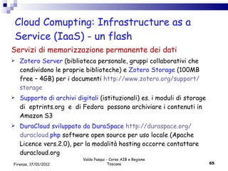 Cloud Comupting: Infrastructure as a Service (IaaS) - un flash Servizi di memorizzazione permanente dei dati Zotero Server  (biblioteca personale, gruppi collaborativi che condividono le proprie biblioteche) e  Zotero Storage  (100MB free – 4GB) per i documenti  http :// www . zotero . org / support / storage Supporto di archivi digitali  (istituzionali) es. i moduli di storage di  eptrints.org  e  di Fedora  possono archiviare i contenuti in Amazon S3 DuraCloud sviluppato da DuraSpace  http :// duraspace . org / duracloud . php   software open source per uso locale (Apache Licence vers.2.0), per la modalità hosting occorre contattare duracloud.org Valdo Pasqui - Corso AIB e Regione Toscana Firenze, 17/01/2012 