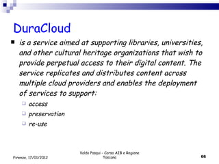 DuraCloud is a service aimed at supporting libraries, universities, and other cultural heritage organizations that wish to provide perpetual access to their digital content. The service replicates and distributes content across multiple cloud providers and enables the deployment of services to support: access preservation re-use Valdo Pasqui - Corso AIB e Regione Toscana Firenze, 17/01/2012 
