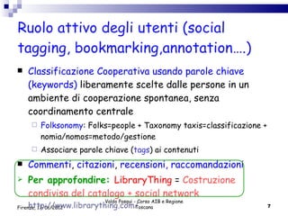 Ruolo attivo degli utenti (social tagging, bookmarking,annotation….) Classificazione Cooperativa usando parole chiave (keywords)  liberamente scelte dalle persone in un ambiente di cooperazione spontanea, senza coordinamento centrale Folksonomy : Folks=people + Taxonomy taxis=classificazione + nomia/nomos=metodo/gestione Associare parole chiave ( tags ) ai contenuti Commenti ,  citazioni ,  recensioni, raccomandazioni   Per approfondire:  LibraryThing  =  Costruzione condivisa del catalogo + social network  http://www.librarything.com/ Valdo Pasqui - Corso AIB e Regione Toscana Firenze, 17/01/2012 