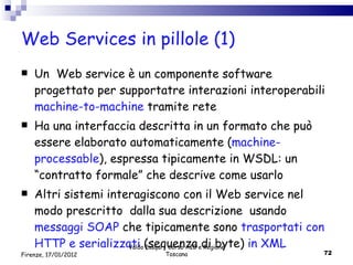 Web Services in pillole (1) Un  Web service è un componente software progettato per supportatre interazioni interoperabili  machine-to-machine  tramite rete  Ha una interfaccia descritta in un formato che può essere elaborato automaticamente ( machine-processable ), espressa tipicamente in WSDL: un “contratto formale” che descrive come usarlo Altri sistemi interagiscono con il Web service nel modo prescritto  dalla sua descrizione  usando  messaggi SOAP  che tipicamente sono  trasportati con HTTP e serializzati  (sequenza di byte)  in XML Valdo Pasqui - Corso AIB e Regione Toscana Firenze, 17/01/2012 