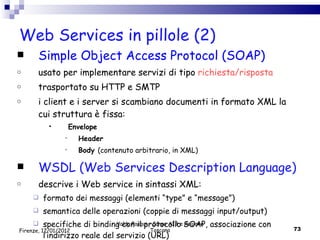 Web Services in pillole (2) Simple Object Access Protocol (SOAP) usato per implementare servizi di tipo  richiesta/risposta trasportato su HTTP e SMTP  i client e i server si scambiano documenti in formato XML la cui struttura è fissa:  Envelope  Header Body  (contenuto arbitrario, in XML) WSDL (Web Services Description Language) descrive i Web service in sintassi XML:  formato dei messaggi (elementi “type” e “message”) semantica delle operazioni (coppie di messaggi input/output) specifiche di binding con il protocollo SOAP, associazione con l’indirizzo reale del servizio (URL)  Valdo Pasqui - Corso AIB e Regione Toscana Firenze, 17/01/2012 