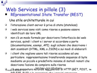 Web Services in pillole (3) REpresentational State Transfer (REST) Uno stile architetturale in cui l’interazione client-server è priva di stato (stateless) i web services sono visti come risorse e possono essere identificati dai loro URL non c’è un modo formale per descrivere l’interfaccia dei web services, quindi i client e i server si accordano a parte (documentazione, esempi, API)  sugli schemi che descrivono i dati scambiati (HTML, XML o JSON) e sui modi di elaborarli  i client che vogliono usare tali risorse  accedono ad una particolare  rappresentazione transferendo sequenze di byte mediante un piccolo e predefinito insieme di metodi remoti che descrivono l’azione da compiere sulla risorsa  c’è una mappatura naturale tra i metodi di HTTP (GET, POST, DELETE, PUT) e le operazioni che i servizi espongono Valdo Pasqui - Corso AIB e Regione Toscana Firenze, 17/01/2012 