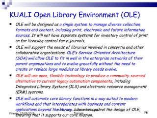 KUALI Open Library Environment (OLE)  OLE will be designed as  a single system to manage diverse collection formats and content, including print, electronic and future information sources.  It will not have separate systems for inventory control of print or for licensing control for e-journals. OLE will support the needs of libraries involved in consortia and other collaborative organizations.  OLE’s Service Oriented Architecture (SOA) will allow OLE to fit in well in the enterprise networks of their parent organizations and to evolve gracefully without the need to create or replace large modules as library needs evolve . OLE will use open, flexible technology to produce a community-sourced alternative to current legacy automation components , including Integrated Library Systems (ILS) and electronic resource management (ERM) systems. OLE will automate core library functions in a way suited to modern workflows and that interoperates with business and content applications beyond the library . Libraries control the design of OLE, ensuring that it supports our core mission. Valdo Pasqui - Corso AIB e Regione Toscana Firenze, 17/01/2012 