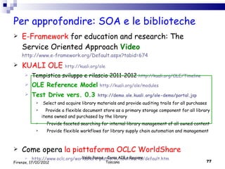 Per approfondire: SOA e le biblioteche E-Framework  for education and research: The Service Oriented Approach  Video   http://www.e-framework.org/Default.aspx?tabid=674 KUALI OLE  http://kuali.org/ole Tempistica sviluppo e rilascio 2011-2012  http://kuali.org/OLE/Timeline OLE Reference Model   http://kuali.org/ole/modules Test Drive vers. 0.3  http://demo.ole.kuali.org/ole-demo/portal.jsp Select and acquire library materials and provide auditing trails for all purchases Provide a flexible document store as a primary storage component for all library items owned and purchased by the library Provide faceted searching for internal library management of all owned content Provide flexible workflows for library supply chain automation and management Come opera  la piattaforma  OCLC WorldShare http://www.oclc.org/worldshare-platform/howitworks/default.htm Valdo Pasqui - Corso AIB e Regione Toscana Firenze, 17/01/2012 