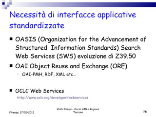 Necessità di interfacce applicative standardizzate OASIS (Organization for the Advancement of Structured  Information Standards) Search Web Services (SWS) evoluzione di Z39.50 OAI Object Reuse and Exchange (ORE) OAI-PMH, RDF, XML etc… OCLC Web Services http://www.oclc.org/developer/webservices Valdo Pasqui - Corso AIB e Regione Toscana Firenze, 17/01/2012 