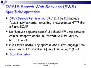 OASIS Search Web Services (SWS) Specifiche operative SRU (Search Retrieve via URL ) [1.2] e  2.0  include facets, stylesheets rendering, trasporto su HTTP Get e Post, SOAP Le risposte seguono specifici schemi XML ma possono essere mappate anche nei formati ATOM, JSON, RSS 1.0 o 2.0 Può essere usato “any appropriate query language” ma è richiesto il Contextual Query Language, CQL 2.0 Scan Operation  Valdo Pasqui - Corso AIB e Regione Toscana Firenze, 17/01/2012 