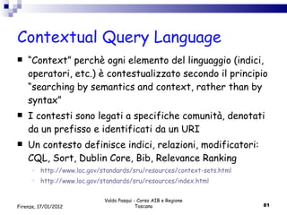 Contextual Query Language “ Context” perchè ogni elemento del linguaggio (indici, operatori, etc.) è contestualizzato secondo il principio “searching by semantics and context, rather than by syntax”  I contesti sono legati a specifiche comunità, denotati da un prefisso e identificati da un URI Un contesto definisce indici, relazioni, modificatori: CQL, Sort, Dublin Core, Bib, Relevance Ranking http://www.loc.gov/standards/sru/resources/context-sets.html http://www.loc.gov/standards/sru/resources/index.html Valdo Pasqui - Corso AIB e Regione Toscana Firenze, 17/01/2012 