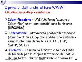 I principi dell’ architettura WWW: URI-Resource-Representation Identificazione  – URI (Uniform Resource Identifier) usati per identificare le risorse  [RFC3986] Interazione  – attraverso protocolli standard (scambio di messaggi che soddisfano sintassi e semantiche ben definite es. HTTP, FTP, SMTP, SOAP) Formati   -  un numero limitato e ben definito di  formati per la rappresentazione dei dati e dei metadati  che possono essere trasmessi  Valdo Pasqui - Corso AIB e Regione Toscana Firenze, 17/01/2012 