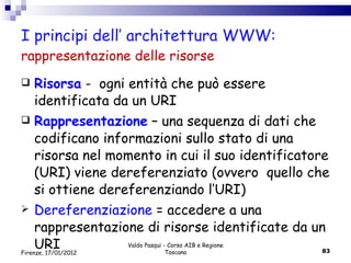 I principi dell’ architettura WWW: rappresentazione delle risorse Risorsa  -  ogni entità che può essere identificata da un URI Rappresentazione  – una sequenza di dati che codificano informazioni sullo stato di una risorsa nel momento in cui il suo identificatore (URI) viene dereferenziato (ovvero  quello che si ottiene dereferenziando l’URI) Dereferenziazione  = accedere a una rappresentazione di risorse identificate da un URI Valdo Pasqui - Corso AIB e Regione Toscana Firenze, 17/01/2012 