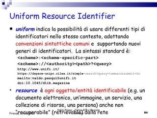 Uniform Resource Identifier uniform   indica la possibilità di usare differenti tipi di identificatori nello stesso contesto, adottando  convenzioni sintattiche comuni  e  supportando nuovi generi di identificatori.  La sintassi standard è: <scheme>:<scheme-specific-part>  <scheme>://<authority><path>?<query> http://www.unifi.it/ https://dspace-unipr.cilea.it/simple -search?query=tammaro&submit=Go mailto:valdo.pasqui@unifi.it doi:10.1045/dlib.magazine resource   è  ogni oggetto/entità identificabile  (e.g. un documento elettronico, un’immagine, un servizio, una collezione di risorse, una persona) anche non “recuperabile” (retrievable) dalla rete  Valdo Pasqui - Corso AIB e Regione Toscana Firenze, 17/01/2012 