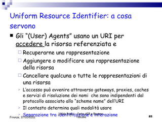 Uniform Resource Identifier: a cosa servono Gli “(User) Agents” usano un URI per  accedere  la risorsa referenziata e Recuperarne una rappresentazione Aggiungere o modificare una rappresentazione della risorsa Cancellare qualcuna o tutte le rappresentazioni di una risorsa  L’accesso può avvenire attraverso gateways, proxies, caches e servizi di risoluzione dei nomi  che sono indipendenti dal protocollo associato allo “scheme name” dell’URI Il contesto determina quali modalità usare Separazione tra identificazione e interazione  Valdo Pasqui - Corso AIB e Regione Toscana Firenze, 17/01/2012 
