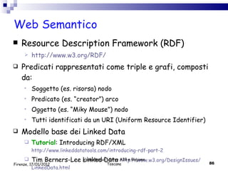 Web Semantico Resource Description Framework (RDF) http://www.w3.org/RDF/ Predicati rappresentati come triple e grafi, composti da: Soggetto (es. risorsa) nodo Predicato (es. “creator”) arco Oggetto (es. “Miky Mouse”) nodo Tutti identificati da un URI (Uniform Resource Identifier) Modello base dei Linked Data Tutorial : Introducing RDF/XML  http://www.linkeddatatools.com/introducing-rdf-part-2 Tim Berners-Lee Linked Data  http :// www .w3. org / DesignIssues / LinkedData . html Valdo Pasqui - Corso AIB e Regione Toscana Firenze, 17/01/2012 