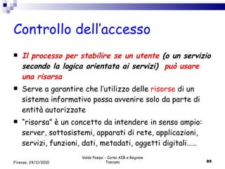 Controllo dell’accesso Il processo per stabilire se un utente  (o un servizio secondo la logica orientata ai servizi)  può usare una risorsa Serve a garantire che l’utilizzo delle  risorse  di un sistema informativo possa avvenire solo da parte di entità autorizzate “ risorsa” è un concetto da intendere in senso ampio: server, sottosistemi, apparati di rete, applicazioni, servizi, funzioni, dati, metadati, oggetti digitali…… Valdo Pasqui - Corso AIB e Regione Toscana Firenze, 24/11/2010 