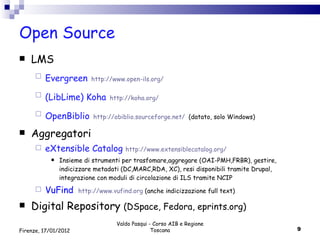 Open Source LMS Evergreen   http://www.open-ils.org/ (LibLime) Koha   http://koha.org/ OpenBiblio   http://obiblio.sourceforge.net/   (datato, solo Windows) Aggregatori eXtensible Catalog   http://www.extensiblecatalog.org/ Insieme di strumenti per trasfomare,aggregare (OAI-PMH,FRBR), gestire, indicizzare metadati (DC,MARC,RDA, XC), resi disponibili tramite Drupal, integrazione con moduli di circolazione di ILS tramite NCIP VuFind   http://www.vufind.org  (anche indicizzazione full text) Digital Repository  (DSpace, Fedora, eprints.org) Valdo Pasqui - Corso AIB e Regione Toscana Firenze, 17/01/2012 