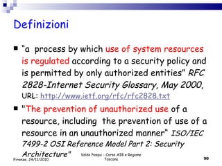 Definizioni “ a  process by which  use of system resources is regulated  according to a security policy and is permitted by only authorized entities”  RFC 2828-Internet Security Glossary, May 2000 ,  URL:  http://www.ietf.org/rfc/rfc2828.txt " The prevention of unauthorized use  of a resource, including  the prevention of use of a resource in an unauthorized manner“  ISO/IEC 7499-2 OSI Reference Model Part 2: Security Architecture" Valdo Pasqui - Corso AIB e Regione Toscana Firenze, 24/11/2010 