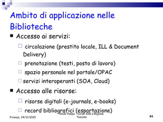 Ambito di applicazione nelle Biblioteche Accesso ai servizi: circolazione (prestito locale, ILL & Document Delivery) prenotazione (testi, posto di lavoro) spazio personale nel portale/OPAC servizi interoperanti (SOA, Cloud) Accesso alle risorse: risorse digitali (e-journals, e-books) record bibliografici (esportazione) Valdo Pasqui - Corso AIB e Regione Toscana Firenze, 24/11/2010 