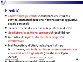 Finalità Identificare gli utenti : riconoscere chi utilizza i servizi, contestualizzazione, fornire servizi aggiuntivi, spazio personale Tenere traccia di chi utilizza le postazioni di rete Soddisfare le politiche commerciali  degli Editori Garantire il  rispetto dei diritti di proprietà intellettuale   Nei Repository digitali, inclusi quelli di tipo istituzionale,  non tutte le risorse possono essere rese accessibili a tutti gli utenti  (demitizzare Open Access) Autenticazione servizi interoperanti Valdo Pasqui - Corso AIB e Regione Toscana Firenze, 24/11/2010 