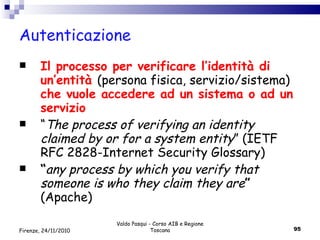 Autenticazione Il processo per verificare l’identità di un’entità  (persona fisica, servizio/sistema)  che vuole accedere ad un sistema o ad un servizio “ The process of verifying an identity claimed by or for a system entity ” (IETF RFC 2828-Internet Security Glossary) “ any process by which you verify that someone is who they claim they are ”  (Apache) Valdo Pasqui - Corso AIB e Regione Toscana Firenze, 24/11/2010 