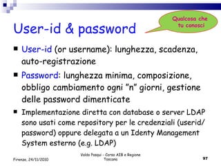 User-id & password User-id  (or username): lunghezza, scadenza, auto-registrazione Password : lunghezza minima, composizione, obbligo cambiamento ogni ”n” giorni, gestione delle password dimenticate Implementazione diretta con database o server LDAP sono usati come repository per le credenziali (userid/password) oppure delegata a un Identy Management System esterno (e.g. LDAP) Valdo Pasqui - Corso AIB e Regione Toscana Qualcosa che  tu conosci Firenze, 24/11/2010 