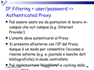 IP filtering + user/password => Authenticated Proxy Può essere usato sia da postazioni di lavoro in-campus che out-campus (e.g. Internet Provider) L’utente deve autenticarsi al Proxy  Si presenta all’esterno con l’IP del Proxy dunque è un modo per consentire l’accesso a risorse esterne (e.g. e-journals e banche dati bibliografiche) in modo controllato Può implementare “blacklists” e caching delle pagine Web Valdo Pasqui - Corso AIB e Regione Toscana Firenze, 24/11/2010 