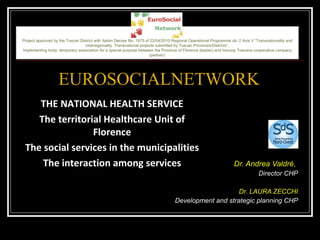 Dr. Andrea Valdré,   Director CHP Dr. LAURA ZECCHI Development and strategic planning CHP EUROSOCIALNETWORK THE NATIONAL HEALTH SERVICE The territorial Healthcare Unit of Florence The social services in the municipalities The interaction among services Project approved by the Tuscan District with Italian Decree No. 1975 of 22/04/2010 Regional Operational Programme ob. 2 Axis V “Transnationality and interregionality. Transnational projects submitted by Tuscan Provinces/Districts”. Implementing body: temporary association for a special purpose between the Province of Florence (leader) and Irecoop Toscana cooperative company (partner). 