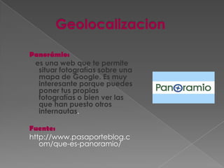 Panorámio:
 es una web que te permite
  situar fotografías sobre una
  mapa de Google. Es muy
  interesante porque puedes
  poner tus propias
  fotografías o bien ver las
  que han puesto otros
  internautas.

Fuente:
http://www.pasaporteblog.c
   om/que-es-panoramio/
 