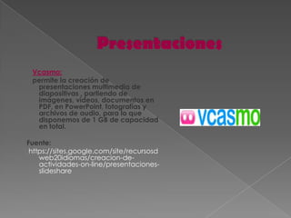 Vcasmo:
 permite la creación de
  presentaciones multimedia de
  diapositivas , partiendo de
  imágenes, vídeos, documentos en
  PDF, en PowerPoint, fotografías y
  archivos de audio, para lo que
  disponemos de 1 GB de capacidad
  en total.

Fuente:
 https://sites.google.com/site/recursosd
    web20idiomas/creacion-de-
    actividades-on-line/presentaciones-
    slideshare
 