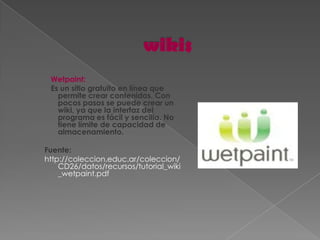 Wetpaint:
 Es un sitio gratuito en línea que
   permite crear contenidos. Con
   pocos pasos se puede crear un
   wiki, ya que la interfaz del
   programa es fácil y sencilla. No
   tiene límite de capacidad de
   almacenamiento.

Fuente:
http://coleccion.educ.ar/coleccion/
    CD26/datos/recursos/tutorial_wiki
    _wetpaint.pdf
 
