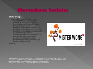 Mister Wong:
  Se pueden guardar sitios web
     interesantes en una cuenta
     personal, a la que se tiene
     acceso desde cualquier lado.
     Con palabras clave
     propias, llamadas etiquetas, se
     pueden almacenar los favoritos
     (también llamados marcadores)
     de manera sencilla y
     organizarlos individualmente. Se
     puede decidir si se quiere
     guardar un sitio para uso
     personal (es decir “privado”) o
     público para todos.
Fuente:




http://herramientas20.wordpress.com/category/he
rramientas-20/marcadores-sociales/
 