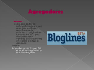 Bloglines:
  es un agregador de
    noticias basado en web
    para leer weblogs y
    otras fuentes de
    noticias. La página fue
    fundada en 2003 por
    Mark Fletcher y
    vendida posteriormente
    en febrero de 2005 a
    Ask.com.
Fuente:
http://herramientasweb20.
    educvirtual.org/index.p
    hp?title=Bloglines
 