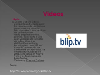 blip.tv:
 es un sitio web de videos
   compartidos diseñado para
   los creadores de contenidos
   generados por usuarios.
   blip.tv provee a los creadores
   de contenidos en
   vídeo alojamiento web
   gratuito, da soporte a una
   gran variedad de formatos
   de vídeo, ofrece la
   distribución mediante
   tecnologías como RSS, así
   como la ordenación de
   contenidos por episodios. La
   empresa fue fundada en
   2005, se localiza en Nueva
   York, y es financiada por
   Bain Capital
   Ventures y Canaan Partners.

Fuente:


http://es.wikipedia.org/wiki/Blip.tv
 