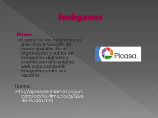 Picasa:
es parte de las aplicaciones
  que ofrece Google de
  forma gratuita. Es un
  organizador y editor de
  fotografías digitales y
  cuenta con una página
  web para compartir
  fotografías entre sus
  usuarios.

Fuente:
http://aprenderinternet.about.
   com/od/Multimedia/g/Que
   -Es-Picasa.htm
 
