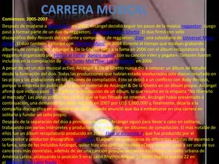 Comienzos: 2005-2007
Después de mudarse a Puerto Rico en 2002, Arcángel decidió seguir los pasos de la música reggaeton. Luego
pasó a formar parte de un dúo de reggaeton; Arcángel & De la Ghetto. El dúo firmó con sello
discográfico Baby Records del cantante y compositor de reggaeton; Zion, una subsidiaria de Universal Music
Group. El dúo también participó con Machete Music en 2004 durante el tiempo que estaban grabando
álbumes de compilación. Arcángel & De la Ghetto saltó a la fama en 2006 con el álbum recopilatorio de
reggaeton organizado por Héctor el Father, Sangre nueva, con su canción «Ven y pegate». También fueron
incluidos en la compilación de Luny Tunes Mas Flow: Los Benjamins en 2006.
A pesar de ser un dúo musical activo, Arcángel & De la Ghetto nunca dio a conocer un álbum de estudio
desde la formación del dúo. Todas las producciones que habían estado involucrados sólo dieron resultado en
las pistas y las grabaciones en los álbumes de compilación. Esto se debió a un conflicto con Baby Records,
porque la empresa no publicaba cualquier material de Arcángel & De la Ghetto en un álbum propio. Arcángel
afirmó que incluso pasó $150,000 en la producción de un álbum, lo que resultó en la etiqueta “No liberarlo
al mercado”. Las pistas producidas se dice que se han filtrado en Internet. Arcángel había presentado a
continuación, una demanda con Baby Records en 2007 por US$ 1,000,000 y, finalmente, dejaría a la
compañía discográfica en diciembre de 2006, cuando anunció que iba a embarcarse en una carrera en
solitario y fundar un sello propio.
Después de la separación del dúo a principios de 2007, Arcángel siguió para llevar a cabo en solitario,
trabajando con varios intérpretes y productores de reggaeton en álbumes de compilación. El más notable de
ellos fue un álbum recopilatorio producido en 2007, Flow la discoteka 2, que fue producido por el
compositor y productor discográfico DJ Nelson. El álbum fue una crianza de diferentes artistas de ascenso a
la fama, uno de los incluidos Arcángel, quien hizo una canción titulada «Chica virtual», pasó a ser una de sus
canciones más conocidas, además de ser una canción popular airplay en estaciones de radio urbana de
América Latina, alcanzando la posición 9 en el Latin Rhythm Airplay. También llegó al puesto 22 en
el Billboard Hot Latin Tracks.
CARRERA MUSICAL
 