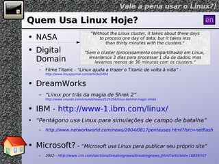 Quem Usa Linux Hoje? NASA Digital Domain Filme Titanic -  “Linux ajuda a trazer o Titanic de volta à vida” -  http://www.linuxjournal.com/article/2494 DreamWorks “ Linux por trás da magia de Shrek 2”  -  http://www.vnunet.com/vnunet/news/2125356/linux-behind-magic-shrek IBM -  http://www-1.ibm.com/linux/ “ Pentágono usa Linux para simulações de campo de batalha” http://www.networkworld.com/news/2004/0817pentauses.html?fsrc=netflash-rss   Microsoft?  -  “ Microsoft usa Linux para publicar seu próprio site” 2002 -  http://www.crn.com/sections/breakingnews/breakingnews.jhtml?articleId=18839747 