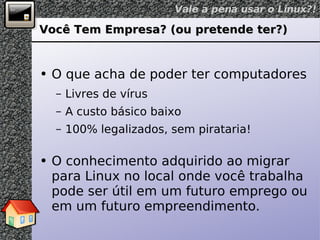Você Tem Empresa? (ou pretende ter?) O que acha de poder ter computadores Livres de vírus A custo básico baixo 100% legalizados, sem pirataria! O conhecimento adquirido ao migrar para Linux no local onde você trabalha pode ser útil em um futuro emprego ou em um futuro empreendimento. 