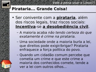 Pirataria... Grande Coisa! Ser conivente com a  pirataria , além dos riscos legais, traz riscos sociais:  Incentiva -se  a desobediência civil . A maioria acaba  não tendo certeza do que exatamente é crime na pirataria. Uma sociedade onde a maioria burla a lei, que direitos pode exigir/brigar? Pirataria enfraquece a força política do povo. Quando um cidadão comum percebe que cometia um crime e que este crime a maioria dos conhecidos comete, tende a ver a lei com outros olhos... 
