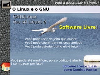 O Linux e o GNU GNU/Linux (ou só Linux) é Software Livre ! Você pode usar do jeito que quiser Você pode copiar para os seus amigos Você pode estudar como ele é feito Você pode até modificar, pois o código é aberto E sem pagar por isso! Software Livre é quase como Domínio Público 