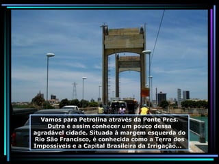 Vamos para Petrolina através da Ponte Pres. Dutra e assim conhecer um pouco dessa agradável cidade. Situada à margem esquerda do Rio São Francisco, é conhecida como a Terra dos Impossíveis e a Capital Brasileira da Irrigação...  