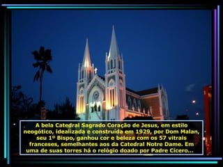A bela Catedral Sagrado Coração de Jesus, em estilo neogótico,   idealizada e construída em 1929, por Dom Malan, seu 1º Bispo, ganhou cor e beleza com os 57 vitrais franceses, semelhantes aos da Catedral Notre Dame. Em uma de suas torres há o relógio doado por Padre Cícero...  