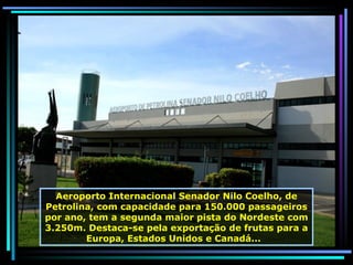 Aeroporto Internacional Senador Nilo Coelho, de Petrolina, com capacidade para 150.000 passageiros por ano, tem a segunda maior pista do Nordeste com 3.250m. Destaca-se pela exportação de frutas para a Europa, Estados Unidos e Canadá...  