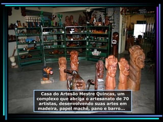 Casa do Artesão Mestre Quincas, um complexo que abriga o artesanato de 70 artistas, desenvolvendo suas artes em madeira, papel machê, pano e barro...  