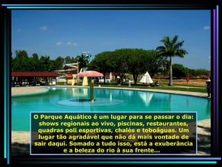 O Parque Aquático é um lugar para se passar o dia: shows regionais ao vivo, piscinas, restaurantes, quadras poli esportivas, chalés e toboáguas. Um lugar tão agradável que não dá mais vontade de sair daqui. Somado a tudo isso, está a exuberância e a beleza do rio à sua frente...  
