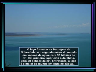 O lago formado na Barragem de Sobradinho é o segundo maior do mundo em volume de água, com 35 bilhões de m³. Em primeiro lugar está o da China, com 58 bilhões de m³. Entretanto, o lago é o maior do mundo em espelho dágua...  