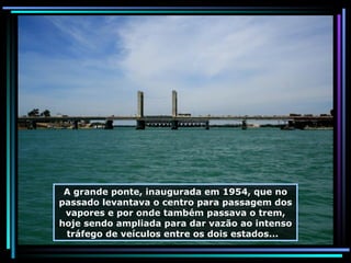 A grande ponte, inaugurada em 1954, que no passado levantava o centro para passagem dos vapores e por onde também passava o trem, hoje sendo ampliada para dar vazão ao intenso tráfego de veículos entre os dois estados...  