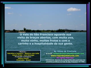 - Músicas -  Petrolina e Juazeiro – Mastruz com Leite Assum Preto - Luiz Gonzaga - Produção e Imagens -  Edison Piazza Piracicaba - Brasil O Vale do São Francisco aguarda sua visita de braços abertos, com muita uva, muito vinho, muitas frutas e com o carinho e a hospitalidade da sua gente. Inscreva-se, através do e-mail acima, para participar de passeios turísticos no Vale do São Francisco em 2008 