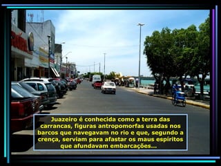 Juazeiro é conhecida como a terra das carrancas, figuras antropomorfas usadas nos barcos que navegavam no rio e que, segundo a crença, serviam para afastar os maus espíritos que afundavam embarcações...  