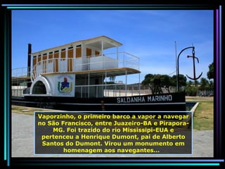 Vaporzinho, o primeiro barco a vapor a navegar no São Francisco, entre Juazeiro-BA e Pirapora-MG. Foi trazido do rio Mississipi-EUA e pertenceu a Henrique Dumont, pai de Alberto Santos do Dumont. Virou um monumento em homenagem aos navegantes...  