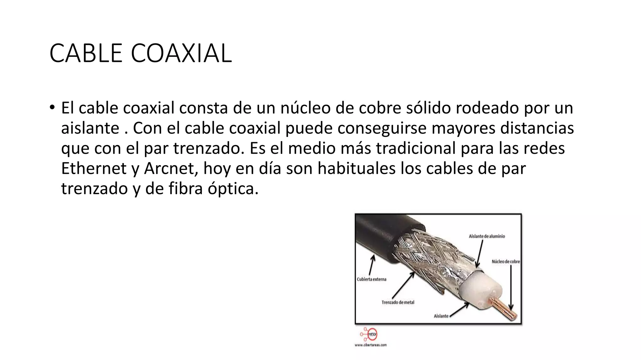 CABLE COAXIAL
• El cable coaxial consta de un núcleo de cobre sólido rodeado por un
aislante . Con el cable coaxial puede conseguirse mayores distancias
que con el par trenzado. Es el medio más tradicional para las redes
Ethernet y Arcnet, hoy en día son habituales los cables de par
trenzado y de fibra óptica.
 