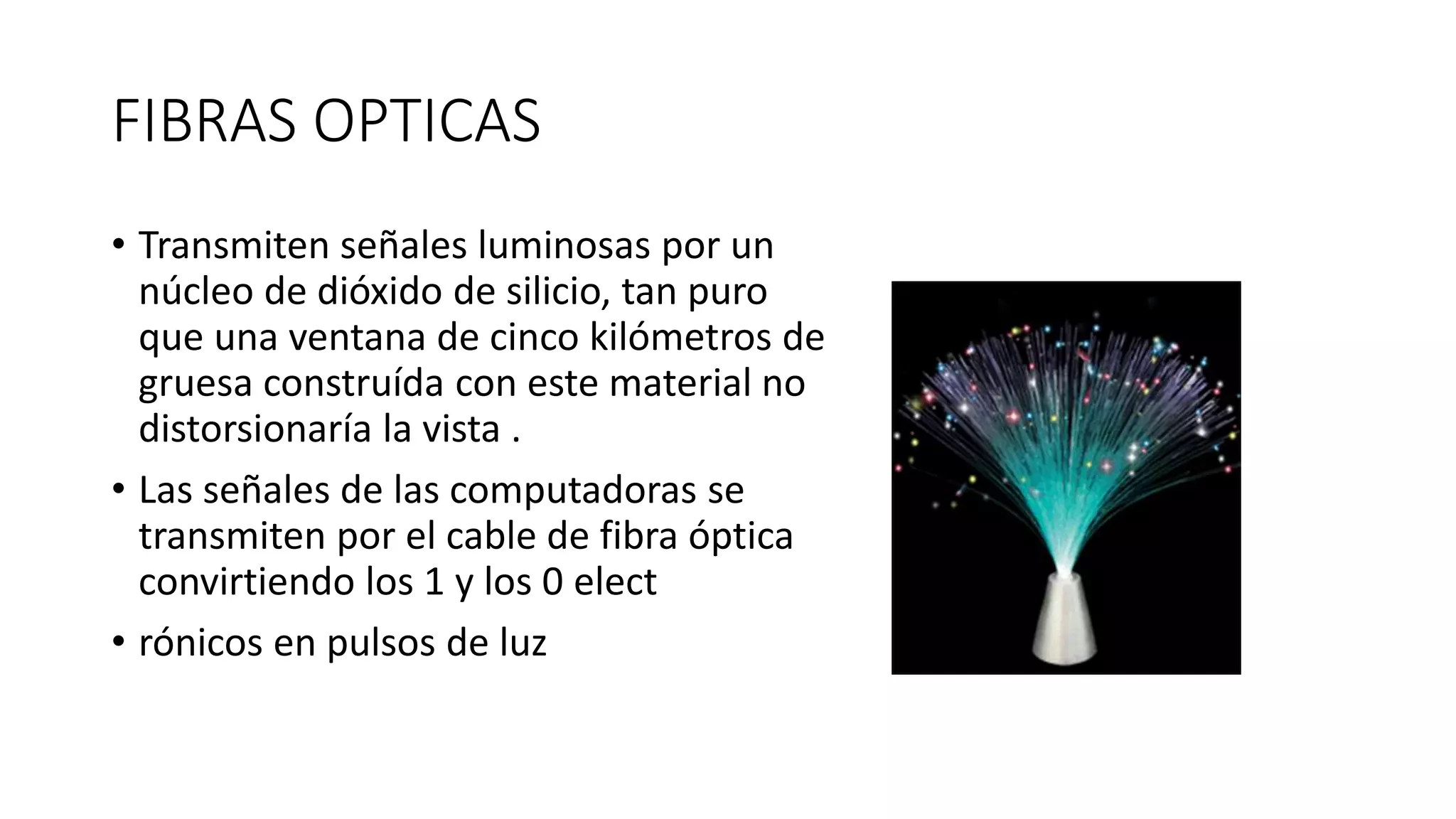 FIBRAS OPTICAS
• Transmiten señales luminosas por un
núcleo de dióxido de silicio, tan puro
que una ventana de cinco kilómetros de
gruesa construída con este material no
distorsionaría la vista .
• Las señales de las computadoras se
transmiten por el cable de fibra óptica
convirtiendo los 1 y los 0 elect
• rónicos en pulsos de luz
 